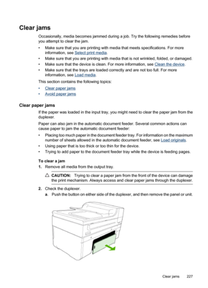 Page 231
Clear jams
Occasionally, media becomes jammed during a job. Try the following remedies before
you attempt to clear the jam.
• Make sure that you are printing with media that meets specifications. For moreinformation, see 
Select print media .
• Make sure that you are printing with media that is not wrinkled, folded, or damaged.
• Make sure that the device is clean. For more information, see 
Clean the device .
• Make sure that the trays are loaded correctly and are not too full. For more information,...