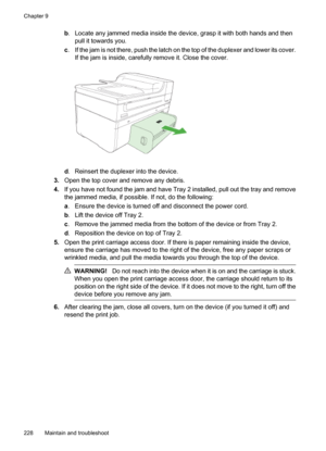 Page 232
b. Locate any jammed media inside the device, grasp it with both hands and then
pull it towards you.
c . If the jam is not there, push the latch on the top of the duplexer and lower its cover.
If the jam is inside, carefully remove it. Close the cover.
d. Reinsert the duplexer into the device.
3. Open the top cover and remove any debris.
4. If you have not found the jam and have Tray 2 installed, pull out the tray and remove
the jammed media, if possible. If not, do the following:
a. Ensure the device...