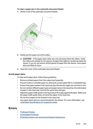 Page 233
To clear a paper jam in the automatic document feeder
1.Lift the cover of the automatic document feeder.
2.Gently pull the paper out of the rollers.
CAUTION: If the paper tears when you are removing it from the rollers, check
the rollers and wheels for torn pieces of paper that might be remaining inside the
device. If you do not remove all the pieces of paper from the device, more paper
jams are likely to occur.
3. Close the cover of the automatic document feeder.
Avoid paper jams
To help avoid paper...