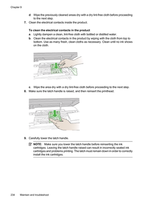 Page 238
d. Wipe the previously cleaned areas dry with a dry lint-free cloth before proceeding
to the next step.
7. Clean the electrical contacts inside the product.
To clean the electrical contacts in the product
a. Lightly dampen a clean, lint-free cloth with bottled or distilled water.
b . Clean the electrical contacts in the product by wiping with the cloth from top to
bottom. Use as many fresh, clean cloths as necessary. Clean until no ink shows
on the cloth.
c. Wipe the area dry with a dry lint-free cloth...