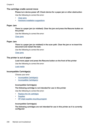 Page 242
The cartridge cradle cannot move
Please turn device power off. Check device for a paper jam or other obstruction
Use the following to correct the error:
•
Clear jams
•
Hardware installation suggestions
Paper Jam
There is a paper jam (or misfeed). Clear the jam and press the Resume button on
the printer
Use the following to correct the error:
Clear jams
Paper Jam
There is a paper jam (or misfeed) in the scan path. Clear the jam or re-insert the
document and restart the task.
Use the following to correct...