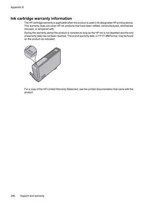 Page 250
Ink cartridge warranty information
The HP cartridge warranty is applicable when the product is used in its designated HP printing device.
This warranty does not cover HP ink products that  have been refilled, remanufactured, refurbished,
misused, or tampered with.
During the warranty period the product is covered as  long as the HP ink is not depleted and the end
of warranty date has not been reached. The end of warranty date, in YYYY-MM format, may be found
on the product as indicated:
For a copy of...