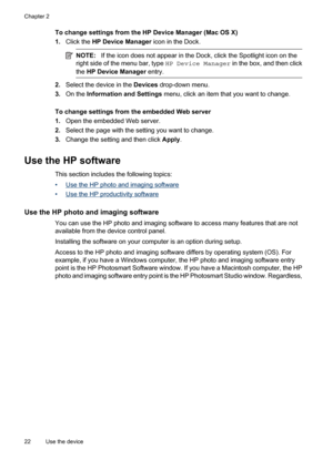 Page 26
To change settings from the HP Device Manager (Mac OS X)
1.Click the  HP Device Manager  icon in the Dock.
NOTE:If the icon does not appear in the Dock, click the Spotlight icon on the
right side of the menu bar, type  HP Device Manager in the box, and then click
the  HP Device Manager  entry.
2.Select the device in the  Devices drop-down menu.
3. On the  Information and Settings  menu, click an item that you want to change.
To change settings from the embedded Web server
1. Open the embedded Web...