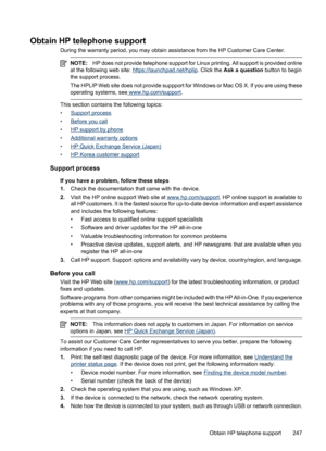 Page 251
Obtain HP telephone support
During the warranty period, you may obtain assistance from the HP Customer Care Center.
NOTE:HP does not provide telephone support for Linux  printing. All support is provided online
at the following web site: 
https://launchpad.net/hplip . Click the Ask a question  button to begin
the support process.
The HPLIP Web site does not provide suppport for  Windows or Mac OS X. If you are using these
operating systems, see
 www.hp.com/support .
This section contains the following...