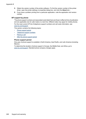 Page 252
5.Obtain the version number of the printer software. (To find the version number of the printer
driver, open the printer settings or pr operties dialog box, and click the About tab.)
6. If you have a problem printing from a particular  application, note the application and version
number.
HP support by phone
The phone support numbers and associated costs listed here are those in effect at time of publication
and are applicable only for calls made on a land line. Different rates may apply for mobile...