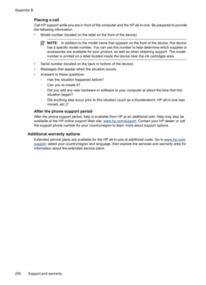 Page 254
Placing a call
Call HP support while you are in front of the computer and the HP all-in-one. Be prepared to provide
the following information:
• Model number (located on the label on the front of the device)
NOTE:In addition to the model name that appears on the front of the device, this device
has a specific model number. You can use this  number to help determine which supplies or
accessories are available fo r your product, as well as when obtaining support. The model
number is printed on a label...