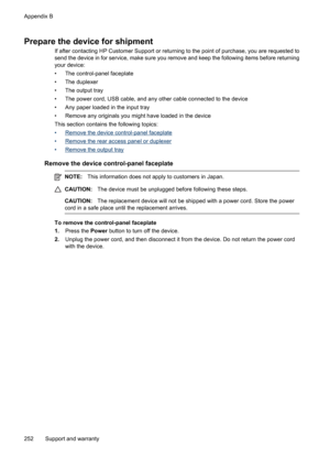 Page 256
Prepare the device for shipment
If after contacting HP Customer Support or returning to the point of purchase, you are requested to
send the device in for service, make sure you remove and keep the following items before returning
your device:
• The control-panel faceplate
• The duplexer
• The output tray
• The power cord, USB cable, and any other cable connected to the device
• Any paper loaded in the input tray
• Remove any originals you might have loaded in the device
This section contains the...