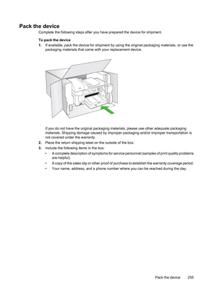 Page 259
Pack the device
Complete the following steps after you have prepared the device for shipment.
To pack the device
1. If available, pack the device for shipment by usi ng the original packaging materials, or use the
packaging materials that came  with your replacement device.
If you do not have the original packaging ma terials, please use other adequate packaging
materials. Shipping damage caused by improp er packaging and/or improper transportation is
not covered under the warranty.
2. Place the return...