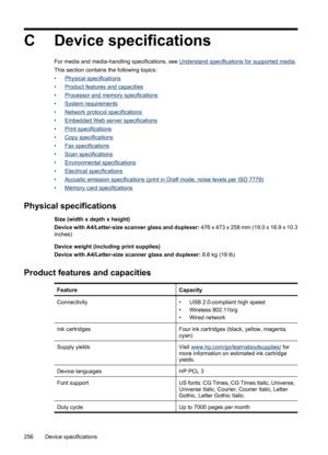 Page 260
C Device specifications
For media and media-handling specifications, see Understand specifications for supported media .
This section contains the following topics:
•
Physical specifications
•
Product features and capacities
•
Processor and memory  specifications
•
System requirements
•
Network protocol specifications
•
Embedded Web server specifications
•
Print specifications
•
Copy specifications
•
Fax specifications
•
Scan specifications
•
Environmental specifications
•
Electrical specifications
•...