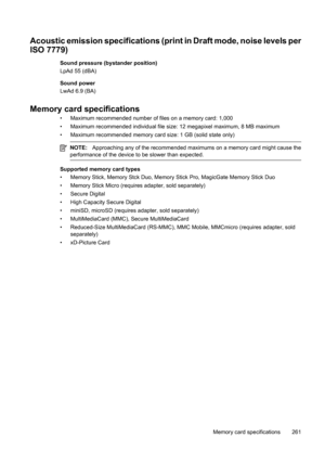 Page 265
Acoustic emission specifications (print in Draft mode, noise levels per
ISO 7779)
Sound pressure (bystander position)
LpAd 55 (dBA)
Sound power
LwAd 6.9 (BA)
Memory card specifications
• Maximum recommended number of files on a memory card: 1,000
• Maximum recommended individual file size : 12 megapixel maximum, 8 MB maximum
• Maximum recommended memory card size: 1 GB (solid state only)
NOTE: Approaching any of the recommended maximums on a memory card might cause the
performance of the device to be...