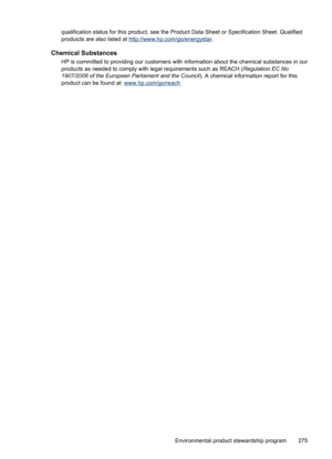 Page 279
qualification status for this product, see the Product Data Sheet or Specification Sheet. Qualified
produicts are also listed at 
http://www.hp.com/go/energystar .
Chemical Substances
HP is committed to providing our customers with  information about the chemical substances in our
products as needed to comply with le gal requirements such as REACH (Regulation EC No
1907/2006 of the European Parliament and the Council ). A chemical information report for this
product can be found at:...