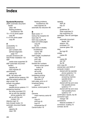 Page 284
Index
Symbols/Numerics
(ADF) automatic documentfeederclean 160
feeding problems, troubleshoot 160
10 x 15 cm photo paper copy 86
4 x 6 inch photo paper copy 86
A
accessibility 13
accessoriespart numbers 242
self-test diagnosticpage 101
acoustic emissions 261
Add Printer installation 133
ADF
media sizes supported 30
ADF (automatic document
feeder)capacity 26
load originals 25
administrator settings 93
ADSL, fax setup with parallel phone systems 109
after the support period 250
align printer 152
answer...