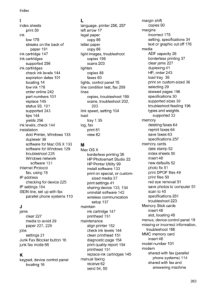 Page 287
I
index sheetsprint 50
ink low 178
streaks on the back ofpaper 191
ink cartridge 147
Ink cartridges supported 256
ink cartridges check ink levels 144
expiration dates 101
locating 14
low ink 178
order online 242
part numbers 101
replace 145
status 93, 101
supported 243
tips 144
yields 256
ink levels, check 144
installation
Add Printer, Windows 133
duplexer 38
software for Mac OS X 133
software for Windows 129
troubleshoot 225
Windows networksoftware 131
Internet Protocol fax, using 78
IP address...