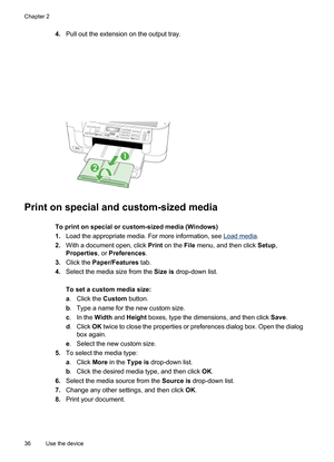 Page 40
4.Pull out the extension on the output tray.
Print on special and custom-sized media
To print on special or custom-sized media (Windows)
1.Load the appropriate media. For more information, see 
Load media .
2. With a document open, click  Print on the  File menu, and then click  Setup,
Properties , or Preferences .
3. Click the  Paper/Features  tab.
4. Select the media size from the  Size is drop-down list.
To set a custom media size:
a . Click the  Custom button.
b . Type a name for the new custom...