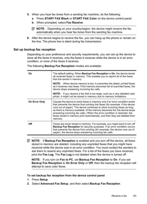 Page 67
5.When you hear fax tones from a sending fax machine, do the following:
a. Press  START FAX Black  or START FAX Color  on the device control panel.
b . When prompted, select  Fax Receive.
NOTE:Depending on your country/region, the device might receive the fax
automatically when you hear fax tones from the sending fax machine.
6. After the device begins to receive the fax, you can hang up the phone or remain on
the line. The phone line is silent during fax transmission.
Set up backup fax reception...