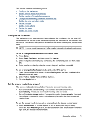 Page 75
This section contains the following topics:
•
Configure the fax header
•
Set the answer mode (Auto answer)
•
Set the number of rings before answering
•
Change the answer ring pattern for distinctive ring
•
Set the fax erro r correction mode
•
Set the dial type
•
Set the redial options
•
Set the fax speed
•
Set the fax sound volume
Configure the fax header
The fax header prints your name and fax number on the top of every fax you send. HP
recommends that you set up the fax header by using the software...