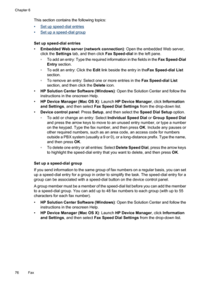 Page 80
This section contains the following topics:
•
Set up speed-dial entries
•
Set up a speed-dial group
Set up speed-dial entries
• Embedded Web server (network connection) : Open the embedded Web server,
click the  Settings  tab, and then click  Fax Speed-dial in the left pane.
◦ To add an entry: Type the required information in the fields in the  Fax Speed-Dial
Entry  section.
◦ To edit an entry: Click the  Edit link beside the entry in the Fax Speed-dial List
section.
◦ To remove an entry: Select one or...