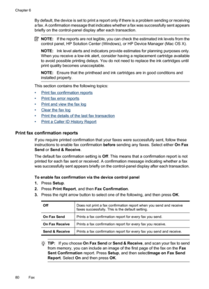 Page 84
By default, the device is set to print a report only if there is a problem sending or receiving
a fax. A confirmation message that indicates whether a fax was successfully sent appears
briefly on the control-panel display after each transaction.
NOTE: If the reports are not legible, you can check the estimated ink levels from the
control panel, HP Solution Center (Windows), or HP Device Manager (Mac OS X).
NOTE: Ink level alerts and indicators provide estimates for planning purposes only.
When you...