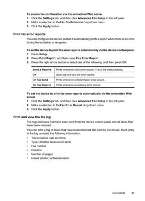 Page 85
To enable fax confirmation via the embedded Web server
1.Click the  Settings tab, and then click  Advanced Fax Setup  in the left pane.
2. Make a selection in the Fax Confirmation drop-down menu.
3. Click the  Apply button.
Print fax error reports
You can configure the device so that it automatically prints a report when there is an error
during transmission or reception.
To set the device to print fax error reports automatically via the device control panel
1.Press  Setup.
2. Press  Print Report , and...