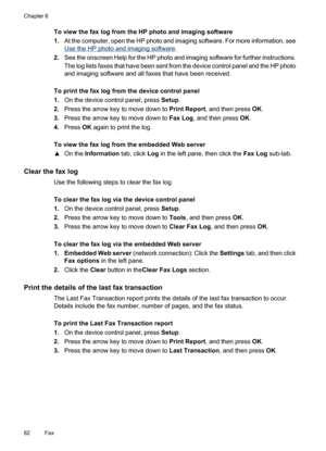 Page 86
To view the fax log from the HP photo and imaging software
1.At the computer, open the HP photo and imaging software. For more information, see
Use the HP photo and imaging software .
2. See the onscreen Help for the HP photo and imaging software for further instructions.
The log lists faxes that have been sent from the device control panel and the HP photo
and imaging software and all faxes that have been received.
To print the fax log from the device control panel
1. On the device control panel, press...