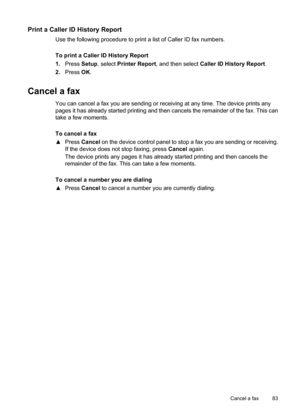 Page 87
Print a Caller ID History Report
Use the following procedure to print a list of Caller ID fax numbers.
To print a Caller ID History Report
1.Press  Setup, select  Printer Report , and then select  Caller ID History Report .
2. Press  OK.
Cancel a fax
You can cancel a fax you are sending or receiving at any time. The device prints any
pages it has already started printing and then cancels the remainder of the fax. This can
take a few moments.
To cancel a fax
▲ Press  Cancel  on the device control panel...