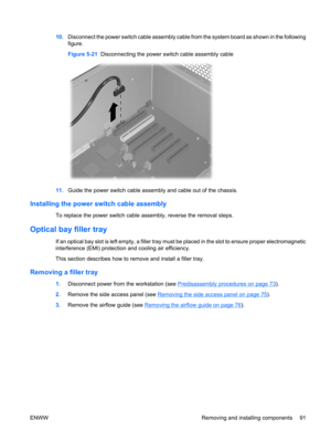 Page 10310.Disconnect the power switch cable assembly cable from the system board as shown in the following
figure.
Figure 5-21  Disconnecting the power switch cable assembly cable
11.Guide the power switch cable assembly and cable out of the chassis.
Installing the power switch cable assembly
To replace the power switch cable assembly, reverse the removal steps.
Optical bay filler tray
If an optical bay slot is left empty, a filler tray must be placed in the slot to ensure proper electromagnetic
interference...