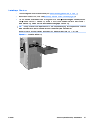 Page 105Installing a filler tray
1.Disconnect power from the workstation (see Predisassembly procedures on page 73).
2.Remove the side access panel (see 
Removing the side access panel on page 75).
3.Lift and hold the drive release latch at the green touch point 
 while sliding the filler tray into the
bay 
2. When the front of the filler tray is near its final position, release the latch, but continue to
slide the filler tray inward until the latch closes and engages the filler tray.
TIP:During installation the...