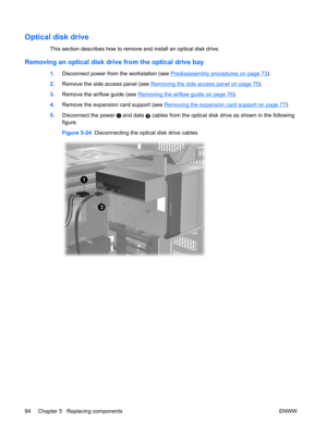 Page 106Optical disk drive
This section describes how to remove and install an optical disk drive.
Removing an optical disk drive from the optical drive bay
1.Disconnect power from the workstation (see Predisassembly procedures on page 73).
2.Remove the side access panel (see 
Removing the side access panel on page 75).
3.Remove the airflow guide (see 
Removing the airflow guide on page 76).
4.Remove the expansion card support (see 
Removing the expansion card support on page 77).
5.Disconnect the power 
 and...