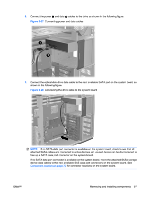 Page 1096.Connect the power  and data 2 cables to the drive as shown in the following figure.
Figure 5-27  Connecting power and data cables
7.Connect the optical disk drive data cable to the next available SATA port on the system board as
shown in the following figure.
Figure 5-28  Connecting the drive cable to the system board
NOTE:If no SATA data port connector is available on the system board, check to see that all
attached SATA cables are connected to active devices. An unused device can be disconnected to...