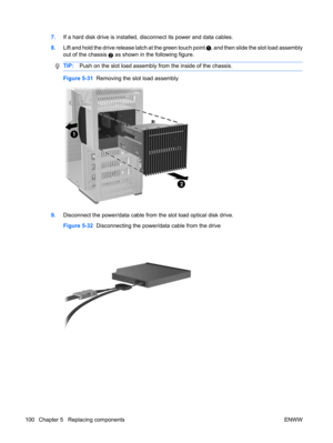 Page 1127.If a hard disk drive is installed, disconnect its power and data cables.
8.Lift and hold the drive release latch at the green touch point 
, and then slide the slot load assembly
out of the chassis 
2 as shown in the following figure.
TIP:Push on the slot load assembly from the inside of the chassis.
Figure 5-31  Removing the slot load assembly
9.Disconnect the power/data cable from the slot load optical disk drive.
Figure 5-32  Disconnecting the power/data cable from the drive
100 Chapter 5...