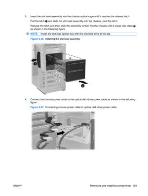 Page 1155.Insert the slot load assembly into the chassis optical cage until it reaches the release latch.
Pull the latch 
 and slide the slot load assembly into the chassis, past the latch.
Release the latch and then slide the assembly further into the chassis until it snaps into place 
2
as shown in the following figure.
NOTE:Install the slot load optical bay with the slot load drive at the top.
Figure 5-36  Installing the slot load assembly
6.Connect the chassis power cable to the optical disk drive power...