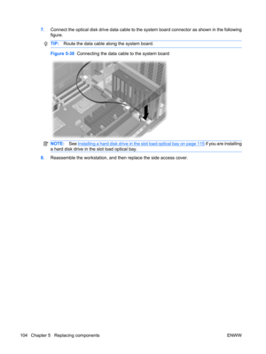 Page 1167.Connect the optical disk drive data cable to the system board connector as shown in the following
figure.
TIP:Route the data cable along the system board.
Figure 5-38  Connecting the data cable to the system board
NOTE:See Installing a hard disk drive in the slot load optical bay on page 115 if you are installing
a hard disk drive in the slot load optical bay.
8.Reassemble the workstation, and then replace the side access cover.
104 Chapter 5   Replacing components ENWW 