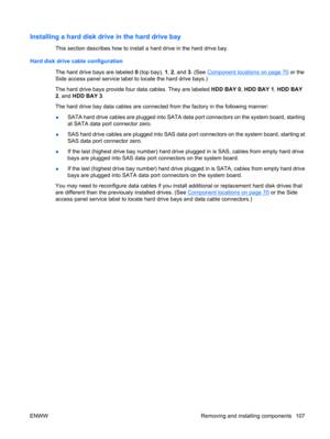Page 119Installing a hard disk drive in the hard drive bay
This section describes how to install a hard drive in the hard drive bay.
Hard disk drive cable configuration
The hard drive bays are labeled 0 (top bay), 1, 2, and 3. (See 
Component locations on page 70 or the
Side access panel service label to locate the hard drive bays.)
The hard drive bays provide four data cables. They are labeled HDD BAY 0, HDD BAY 1, HDD BAY
2, and HDD BAY 3.
The hard drive bay data cables are connected from the factory in the...