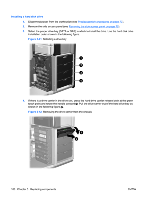 Page 120Installing a hard disk drive
1.Disconnect power from the workstation (see 
Predisassembly procedures on page 73).
2.Remove the side access panel (see 
Removing the side access panel on page 75).
3.Select the proper drive bay (SATA or SAS) in which to install the drive. Use the hard disk drive
installation order shown in the following figure.
Figure 5-41  Selecting a drive bay
4.If there is a drive carrier in the drive slot, press the hard drive carrier release latch at the green
touch point and rotate...