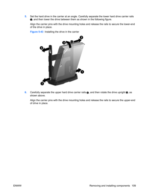 Page 1215.Set the hard drive in the carrier at an angle. Carefully separate the lower hard drive carrier rails
, and then lower the drive between them as shown in the following figure.
Align the carrier pins with the drive mounting holes and release the rails to secure the lower-end
of the drive in place.
Figure 5-43  Installing the drive in the carrier
6.Carefully separate the upper hard drive carrier rails 2, and then rotate the drive upright , as
shown above.
Align the carrier pins with the drive mounting...