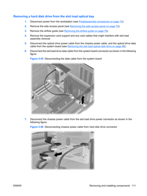 Page 123Removing a hard disk drive from the slot load optical bay
1.Disconnect power from the workstation (see Predisassembly procedures on page 73).
2.Remove the side access panel (see 
Removing the side access panel on page 75).
3.Remove the airflow guide (see 
Removing the airflow guide on page 76).
4.Remove the expansion card support and any card cables that might interfere with slot load
assembly removal.
5.Disconnect the optical drive power cable from the chassis power cable, and the optical drive data...