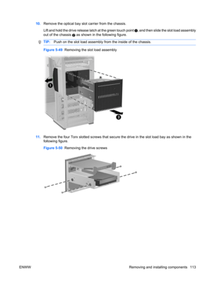 Page 12510.Remove the optical bay slot carrier from the chassis.
Lift and hold the drive release latch at the green touch point 
, and then slide the slot load assembly
out of the chassis 
2 as shown in the following figure.
TIP:Push on the slot load assembly from the inside of the chassis.
Figure 5-49  Removing the slot load assembly
11.Remove the four Torx slotted screws that secure the drive in the slot load bay as shown in the
following figure.
Figure 5-50  Removing the drive screws
ENWW Removing and...