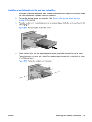 Page 127Installing a hard disk drive in the slot load optical bay
1.With power off and the workstation open, remove the expansion card support and any card cables
that might interfere with slot load assembly installation.
2.Remove the slot load optical bay assembly. (See 
Removing the slot load optical disk drive
on page 99 for details.)
3.Place the hard drive in the slot load carrier at an angle and push it into the carrier as shown in the
following figure.
Figure 5-52  Positioning the drive in the carrier...