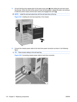 Page 1285.Lift and hold the drive release latch at the green touch point  while sliding the slot load carrier
into the bay. When the front of the carrier is near its final position, release the latch, but continue
to slide the carrier inward until the latch closes and engages the carrier 
2.
NOTE:Install the slot load optical bay with the slot load drive at the top.
Figure 5-54  Installing the slot load assembly in the chassis
6.Connect the chassis power cable to the hard drive power connector as shown in the...