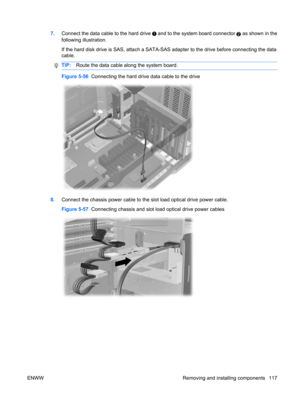 Page 1297.Connect the data cable to the hard drive  and to the system board connector 2 as shown in the
following illustration.
If the hard disk drive is SAS, attach a SATA-SAS adapter to the drive before connecting the data
cable.
TIP:Route the data cable along the system board.
Figure 5-56  Connecting the hard drive data cable to the drive
8.Connect the chassis power cable to the slot load optical drive power cable.
Figure 5-57  Connecting chassis and slot load optical drive power cables
ENWW Removing and...