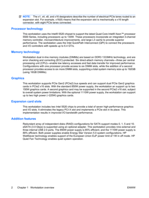 Page 14NOTE:The x1, x4, x8, and x16 designators describe the number of electrical PCIe lanes routed to an
expansion slot. For example, x16(8) means that the expansion slot is mechanically a x16 length
connector, with eight PCIe lanes connected.
Processor technology
This workstation uses the Intel® 5520 chipset to support the latest Quad Core Intel® Xeon™ processor
5500 Series, including processors up to 130W. These processors incorporate an integrated 3-channel
memory controller, microarchitecture improvements,...