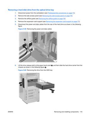 Page 131Removing a hard disk drive from the optical drive bay
1.Disconnect power from the workstation (see Predisassembly procedures on page 73).
2.Remove the side access panel (see 
Removing the side access panel on page 75).
3.Remove the airflow guide (see 
Removing the airflow guide on page 76).
4.Remove the expansion card support (see 
Removing the expansion card support on page 77).
5.Disconnect the power and data cables from the rear of the hard drive as shown in the following
figure.
Figure 5-59  Removing...