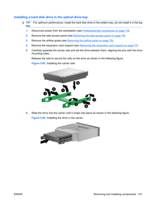 Page 133Installing a hard disk drive in the optical drive bay
TIP:For optimum performance, install the hard disk drive in the bottom bay; do not install it in the top
bay.
1.Disconnect power from the workstation (see Predisassembly procedures on page 73).
2.Remove the side access panel (see 
Removing the side access panel on page 75).
3.Remove the airflow guide (see 
Removing the airflow guide on page 76).
4.Remove the expansion card support (see 
Removing the expansion card support on page 77).
5.Carefully...