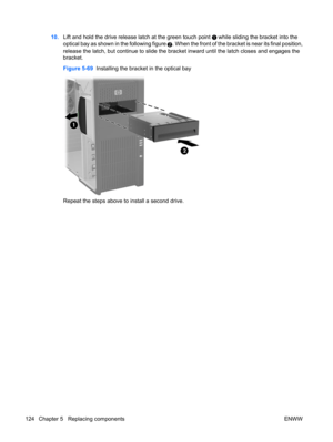 Page 13610.Lift and hold the drive release latch at the green touch point  while sliding the bracket into the
optical bay as shown in the following figure 
2. When the front of the bracket is near its final position,
release the latch, but continue to slide the bracket inward until the latch closes and engages the
bracket.
Figure 5-69  Installing the bracket in the optical bay
Repeat the steps above to install a second drive.
124 Chapter 5   Replacing components ENWW 