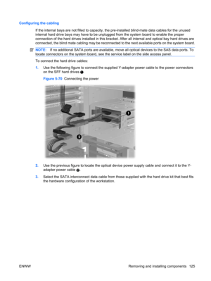 Page 137Configuring the cabling
If the internal bays are not filled to capacity, the pre-installed blind-mate data cables for the unused
internal hard drive bays may have to be unplugged from the system board to enable the proper
connection of the hard drives installed in this bracket. After all internal and optical bay hard drives are
connected, the blind mate cabling may be reconnected to the next available ports on the system board.
NOTE:If no additional SATA ports are available, move all optical devices to...