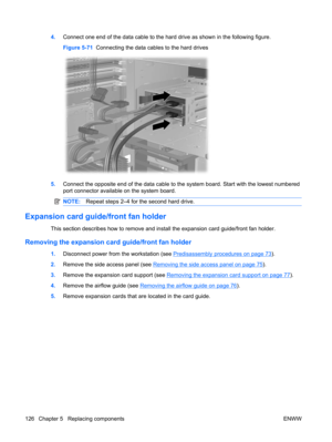 Page 1384.Connect one end of the data cable to the hard drive as shown in the following figure.
Figure 5-71  Connecting the data cables to the hard drives
5.Connect the opposite end of the data cable to the system board. Start with the lowest numbered
port connector available on the system board.
NOTE:Repeat steps 2–4 for the second hard drive.
Expansion card guide/front fan holder
This section describes how to remove and install the expansion card guide/front fan holder.
Removing the expansion card guide/front...