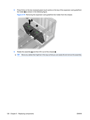 Page 1408.Press firmly on the two recessed green touch points on the top of the expansion card guide/front
fan holder 
 as shown in the following figure.
Figure 5-74  Removing the expansion card guide/front fan holder from the chassis
9.Rotate the assembly 2 and then lift it out of the chassis .
TIP:Move any cables that might be in the way so that you can easily tilt and remove the assembly.
128 Chapter 5   Replacing components ENWW 