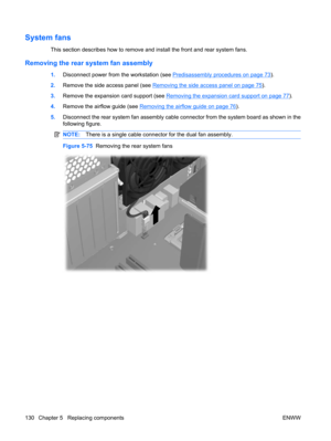 Page 142System fans
This section describes how to remove and install the front and rear system fans.
Removing the rear system fan assembly
1.Disconnect power from the workstation (see Predisassembly procedures on page 73).
2.Remove the side access panel (see 
Removing the side access panel on page 75).
3.Remove the expansion card support (see 
Removing the expansion card support on page 77).
4.Remove the airflow guide (see 
Removing the airflow guide on page 76).
5.Disconnect the rear system fan assembly cable...