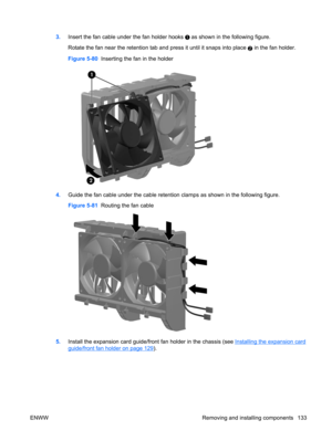 Page 1453.Insert the fan cable under the fan holder hooks  as shown in the following figure.
Rotate the fan near the retention tab and press it until it snaps into place 
2 in the fan holder.
Figure 5-80  Inserting the fan in the holder
4.Guide the fan cable under the cable retention clamps as shown in the following figure.
Figure 5-81  Routing the fan cable
5.Install the expansion card guide/front fan holder in the chassis (see Installing the expansion card
guide/front fan holder on page 129).
ENWW Removing and...