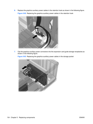 Page 1466.Replace the graphics auxiliary power cables in the retention hook as shown in the following figure.
Figure 5-82  Replacing the graphics auxiliary power cables in the retention hook
7.Clip the graphics auxiliary power connectors into the expansion card guide storage receptacles as
shown in the following figure.
Figure 5-83  Replacing the graphics auxiliary power cables in the storage pocket
134 Chapter 5   Replacing components ENWW 